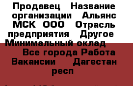 Продавец › Название организации ­ Альянс-МСК, ООО › Отрасль предприятия ­ Другое › Минимальный оклад ­ 5 000 - Все города Работа » Вакансии   . Дагестан респ.